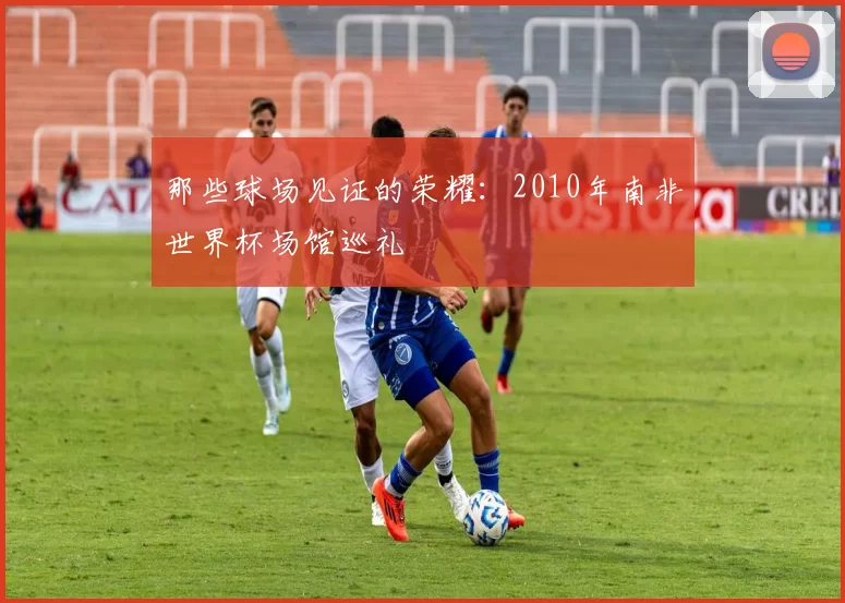 那些球场见证的荣耀：2010年南非世界杯场馆巡礼