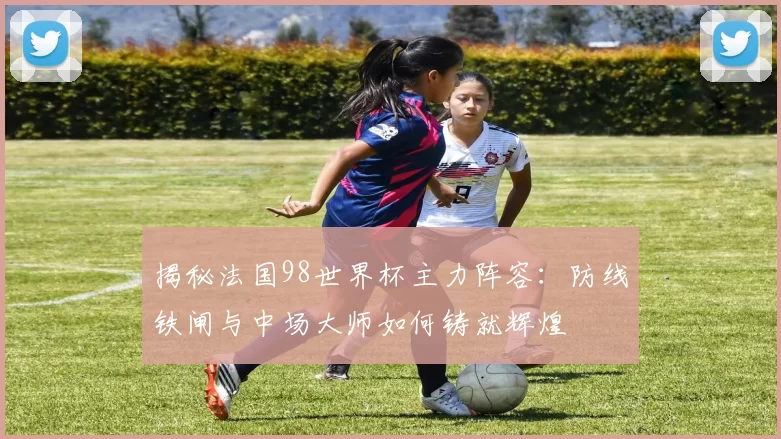 揭秘法国98世界杯主力阵容：防线铁闸与中场大师如何铸就辉煌
