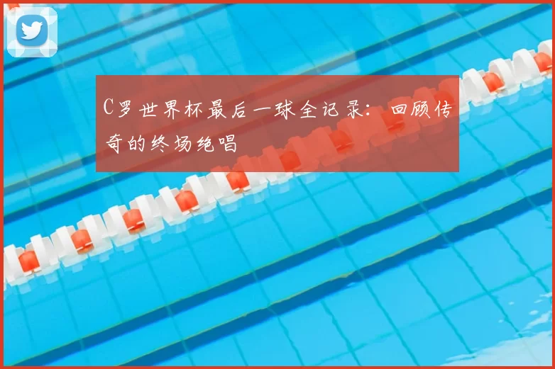 C罗世界杯最后一球全记录:回顾传奇的终场绝唱