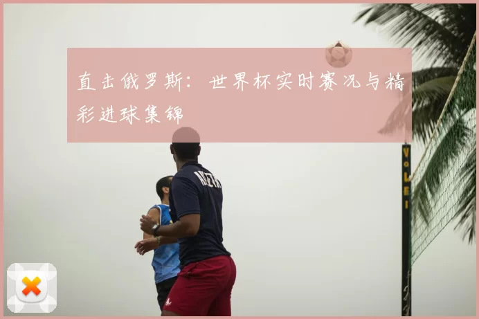 直击俄罗斯:世界杯实时赛况与精彩进球集锦