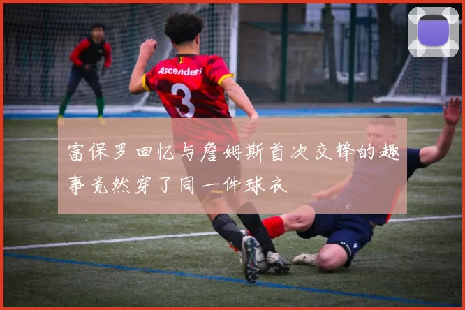 富保罗回忆与詹姆斯首次交锋的趣事竟然穿了同一件球衣