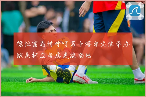 德拉富恩特呼吁若卡塔尔无法举办欧美杯应考虑更换场地