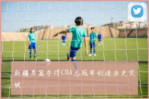 新疆男篮夺得CBA总冠军创造历史突破