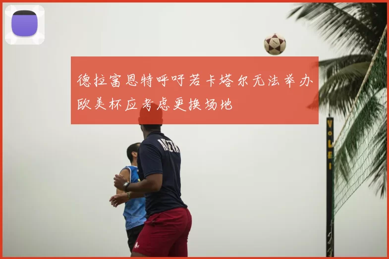 德拉富恩特呼吁若卡塔尔无法举办欧美杯应考虑更换场地