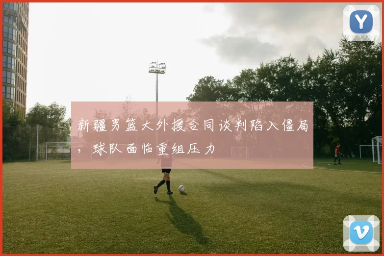 新疆男篮大外援合同谈判陷入僵局,球队面临重组压力