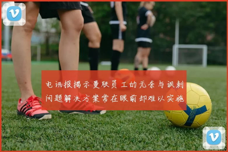 电讯报揭示曼联员工的无奈与讽刺问题解决方案常在眼前却难以实施