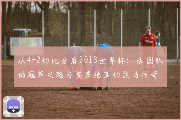 从4-2的比分看2018世界杯:法国队的冠军之路与克罗地亚的黑马传奇