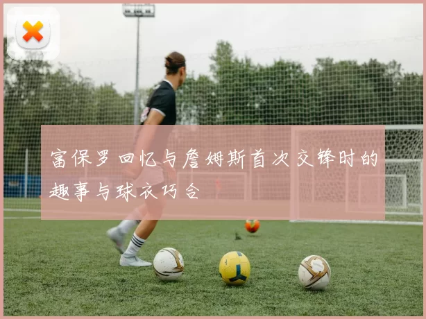 富保罗回忆与詹姆斯首次交锋时的趣事与球衣巧合