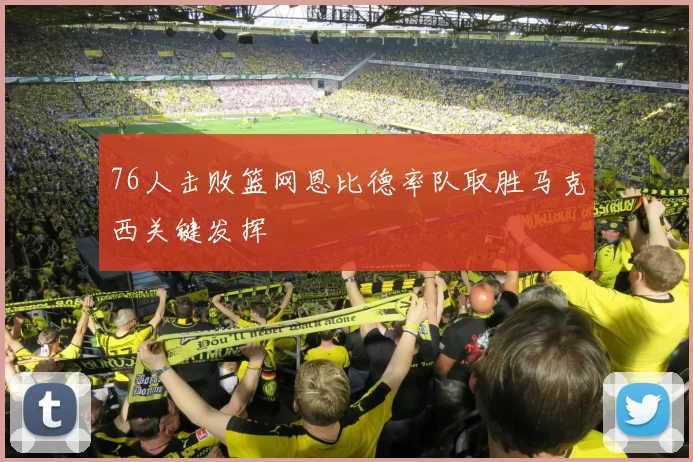 76人击败篮网恩比德率队取胜马克西关键发挥