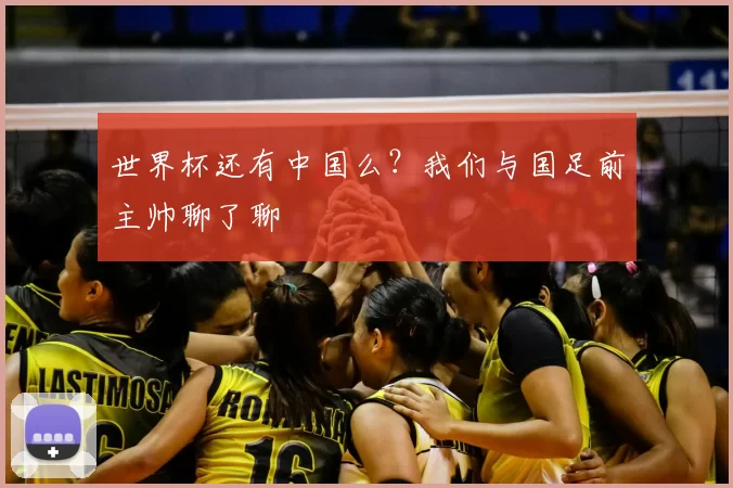 世界杯还有中国么？我们与国足前主帅聊了聊