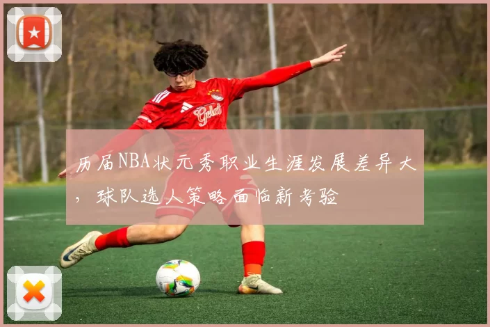 历届NBA状元秀职业生涯发展差异大,球队选人策略面临新考验