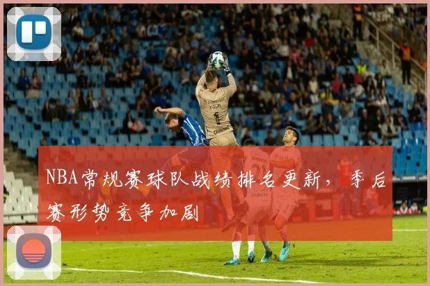 NBA常规赛球队战绩排名更新,季后赛形势竞争加剧
