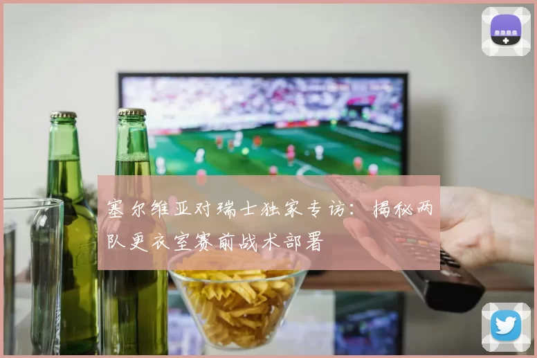 塞尔维亚对瑞士独家专访:揭秘两队更衣室赛前战术部署