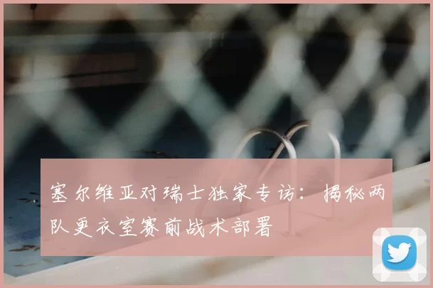 塞尔维亚对瑞士独家专访:揭秘两队更衣室赛前战术部署
