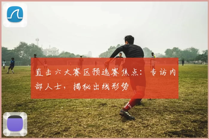 直击六大赛区预选赛焦点:专访内部人士,揭秘出线形势