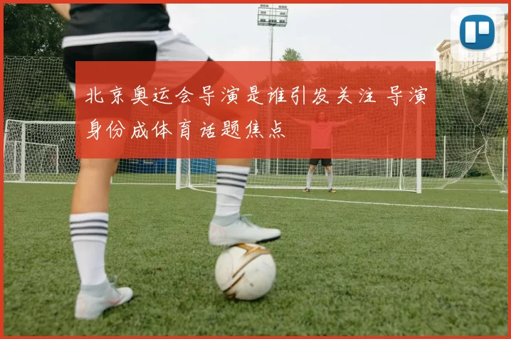 北京奥运会导演是谁引发关注 导演身份成体育话题焦点