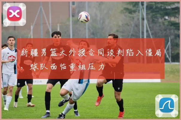 新疆男篮大外援合同谈判陷入僵局，球队面临重组压力