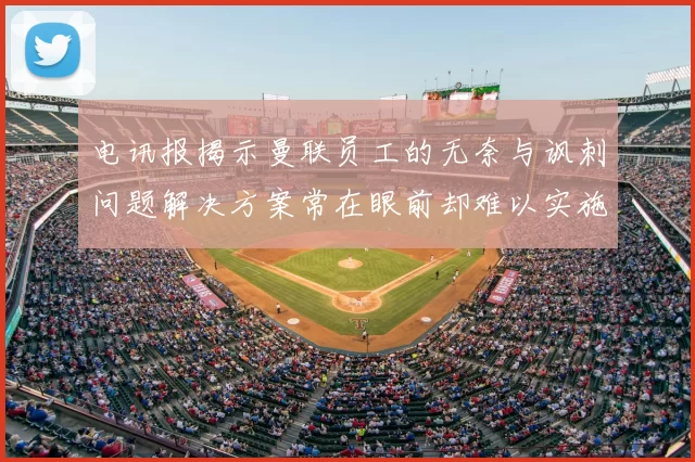 电讯报揭示曼联员工的无奈与讽刺问题解决方案常在眼前却难以实施