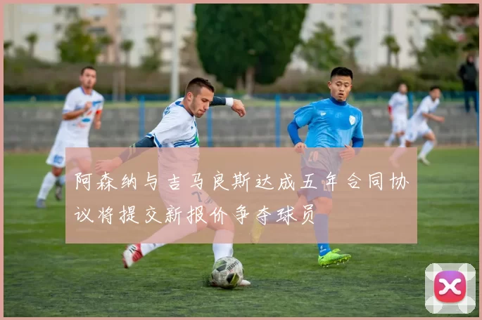 阿森纳与吉马良斯达成五年合同协议将提交新报价争夺球员