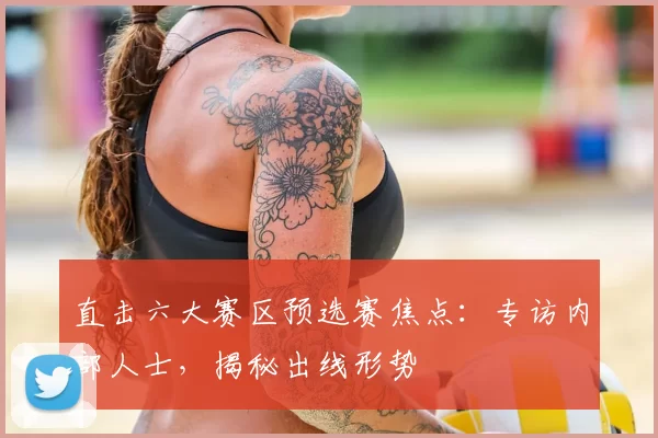 直击六大赛区预选赛焦点：专访内部人士，揭秘出线形势