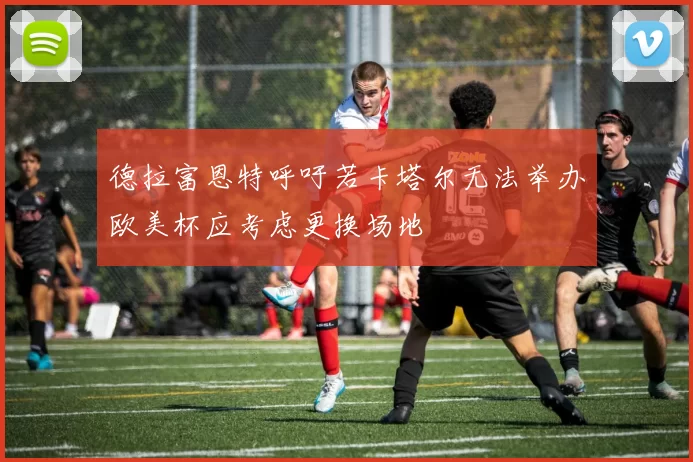 德拉富恩特呼吁若卡塔尔无法举办欧美杯应考虑更换场地