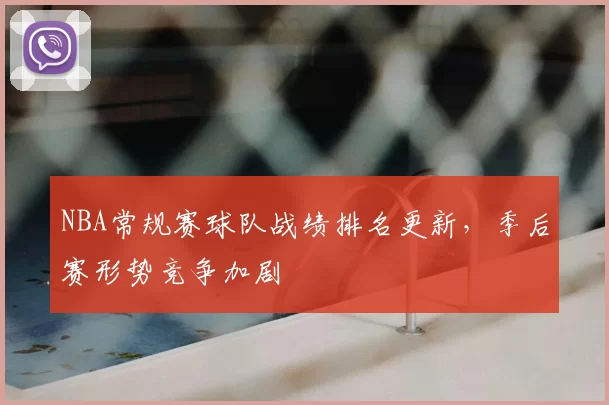 NBA常规赛球队战绩排名更新,季后赛形势竞争加剧