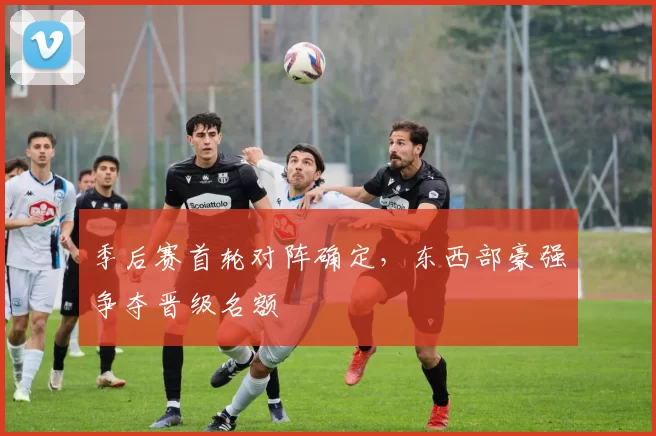 季后赛首轮对阵确定,东西部豪强争夺晋级名额