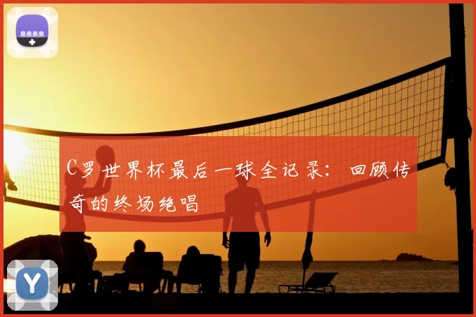C罗世界杯最后一球全记录:回顾传奇的终场绝唱