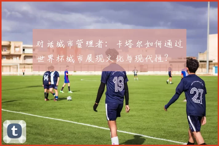 对话城市管理者：卡塔尔如何通过世界杯城市展现文化与现代性？