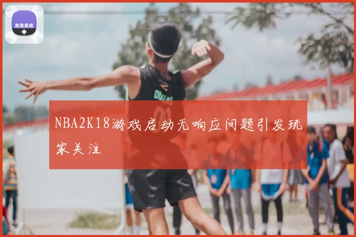 NBA2K18游戏启动无响应问题引发玩家关注