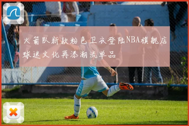 火箭队新款粉色卫衣登陆NBA旗舰店球迷文化再添潮流单品