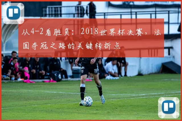 从4-2看胜负:2018世界杯决赛,法国夺冠之路的关键转折点