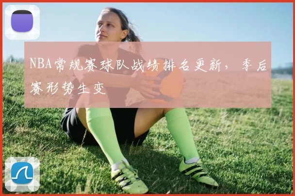 NBA常规赛球队战绩排名更新,季后赛形势生变