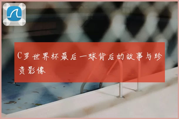 C罗世界杯最后一球背后的故事与珍贵影像